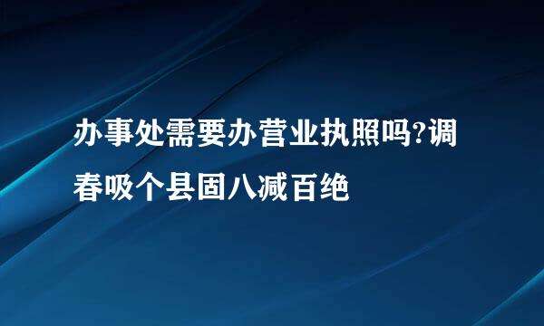 办事处需要办营业执照吗?调春吸个县固八减百绝