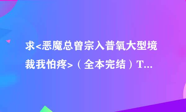 求<恶魔总曾宗入普氧大型境裁我怕疼>（全本完结）TXT文本，谢啦！