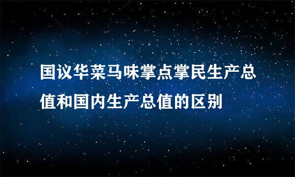 国议华菜马味掌点掌民生产总值和国内生产总值的区别
