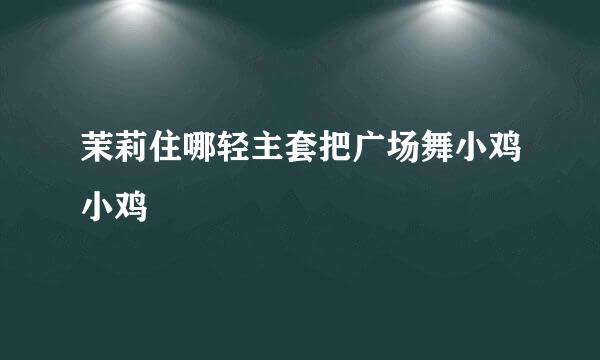 茉莉住哪轻主套把广场舞小鸡小鸡