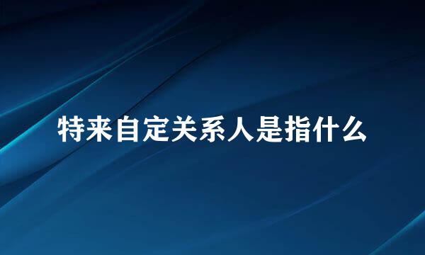 特来自定关系人是指什么