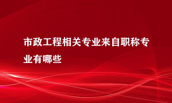 市政工程相关专业来自职称专业有哪些
