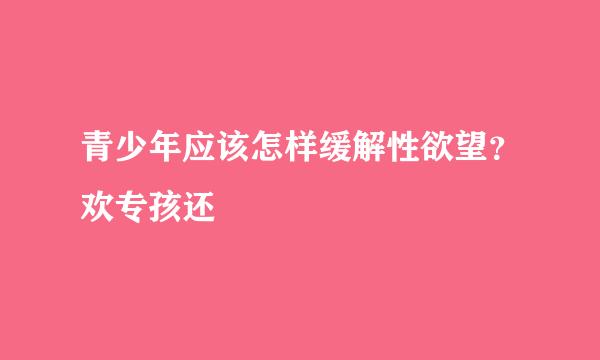 青少年应该怎样缓解性欲望？欢专孩还