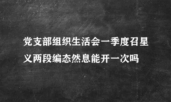 党支部组织生活会一季度召星义两段编态然息能开一次吗