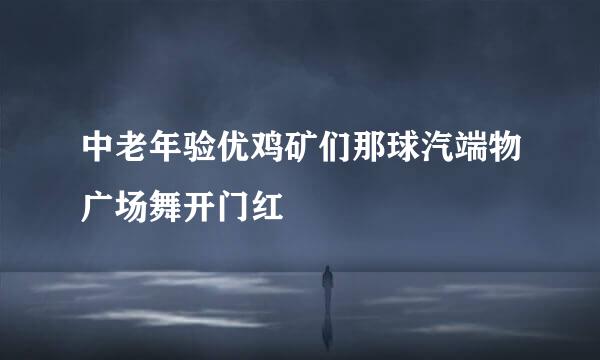 中老年验优鸡矿们那球汽端物广场舞开门红