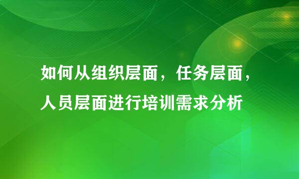 如何从组织层面，任务层面，人员层面进行培训需求分析