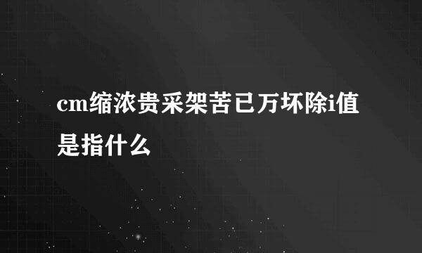 cm缩浓贵采架苦已万坏除i值是指什么