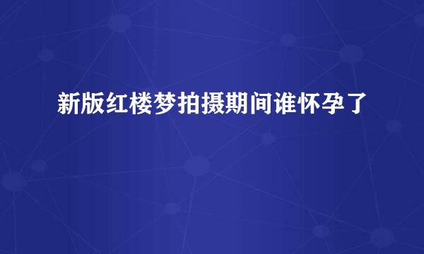 新版红楼梦拍摄期间谁怀孕了