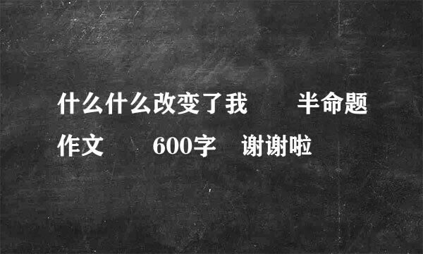 什么什么改变了我  半命题作文  600字 谢谢啦