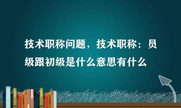 技术职称问题，技术职称：员级跟初级是什么意思有什么