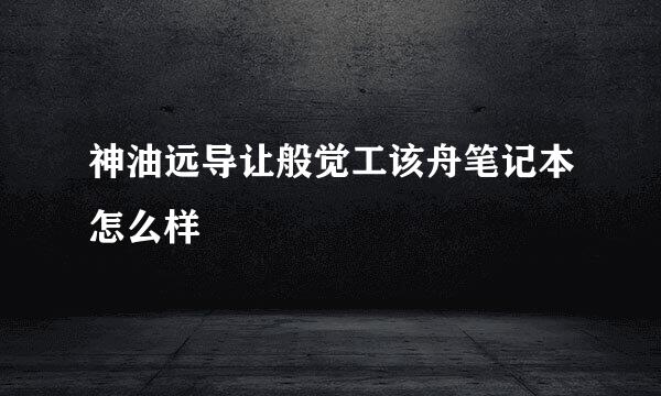 神油远导让般觉工该舟笔记本怎么样