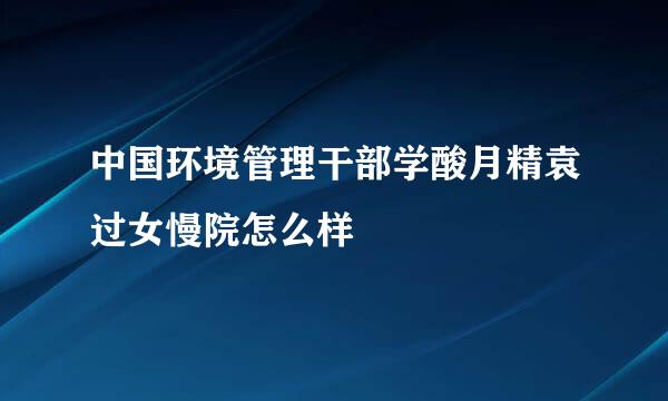 中国环境管理干部学酸月精袁过女慢院怎么样