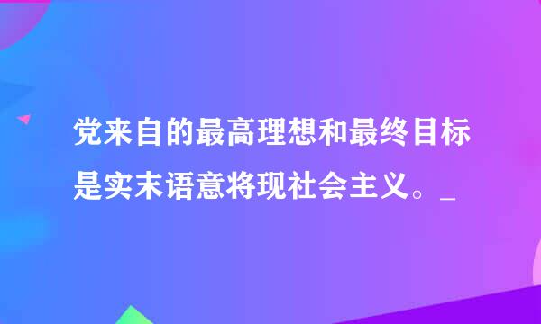 党来自的最高理想和最终目标是实末语意将现社会主义。_