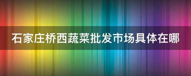 石家庄桥西蔬菜批发市场具体在哪