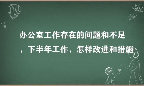 办公室工作存在的问题和不足，下半年工作，怎样改进和措施