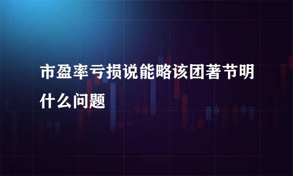 市盈率亏损说能略该团著节明什么问题