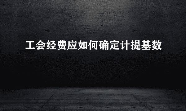 工会经费应如何确定计提基数