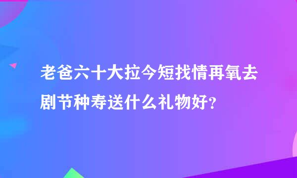 老爸六十大拉今短找情再氧去剧节种寿送什么礼物好？