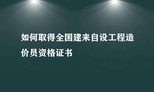 如何取得全国建来自设工程造价员资格证书