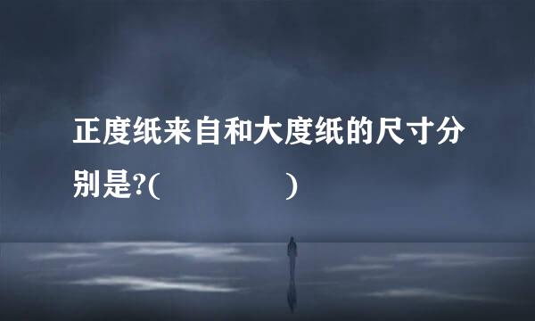 正度纸来自和大度纸的尺寸分别是?(    )
