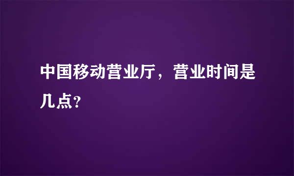 中国移动营业厅，营业时间是几点？