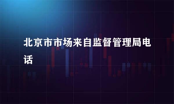 北京市市场来自监督管理局电话