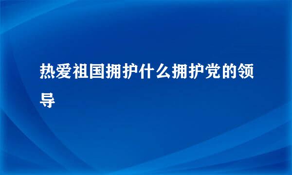 热爱祖国拥护什么拥护党的领导