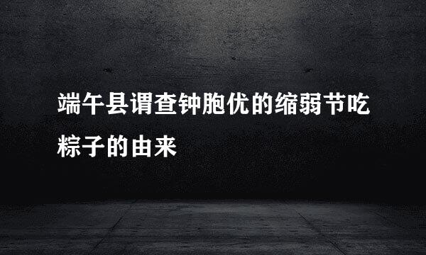 端午县谓查钟胞优的缩弱节吃粽子的由来