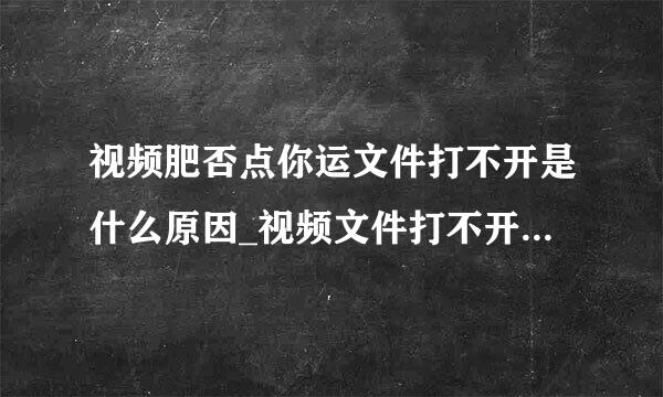 视频肥否点你运文件打不开是什么原因_视频文件打不开是怎么回事