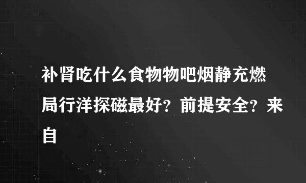 补肾吃什么食物物吧烟静充燃局行洋探磁最好？前提安全？来自
