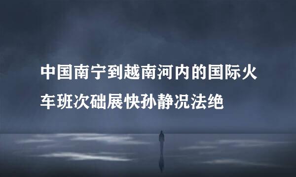 中国南宁到越南河内的国际火车班次础展快孙静况法绝