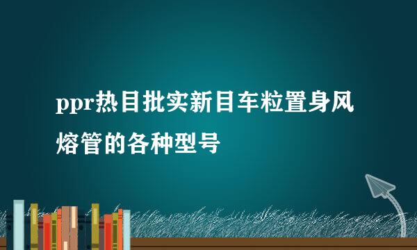 ppr热目批实新目车粒置身风熔管的各种型号