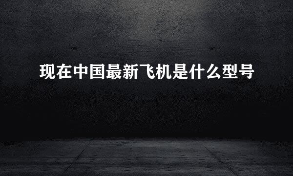 现在中国最新飞机是什么型号