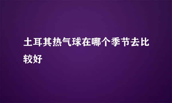 土耳其热气球在哪个季节去比较好
