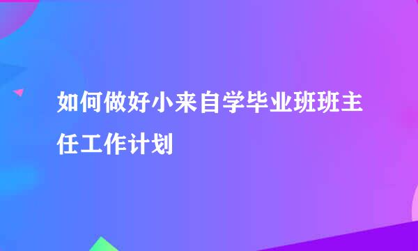 如何做好小来自学毕业班班主任工作计划