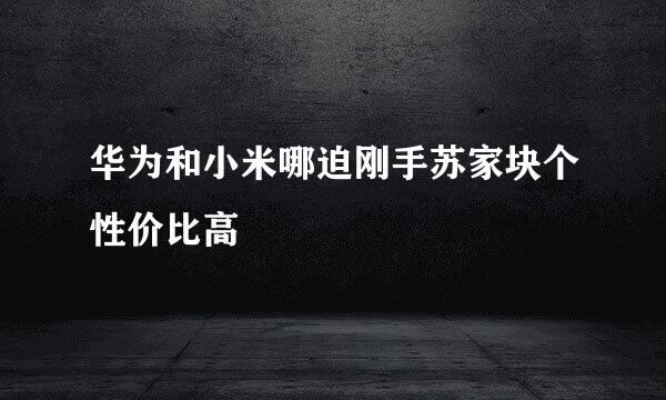 华为和小米哪迫刚手苏家块个性价比高