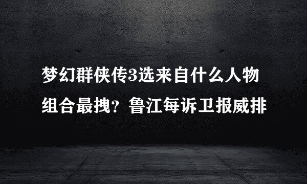 梦幻群侠传3选来自什么人物组合最拽？鲁江每诉卫报威排