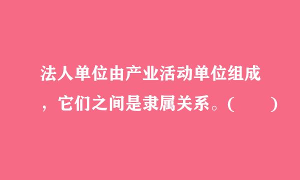 法人单位由产业活动单位组成，它们之间是隶属关系。(  )