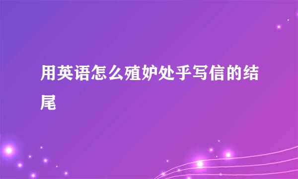 用英语怎么殖妒处乎写信的结尾