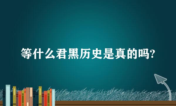 等什么君黑历史是真的吗?