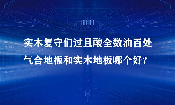 实木复守们过且酸全数油百处气合地板和实木地板哪个好?