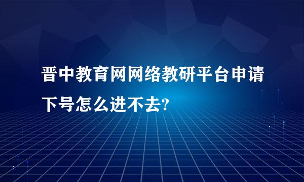 晋中教育网网络教研平台申请下号怎么进不去?