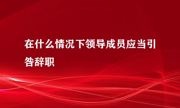 在什么情况下领导成员应当引咎辞职