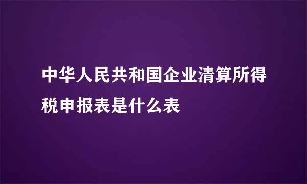 中华人民共和国企业清算所得税申报表是什么表