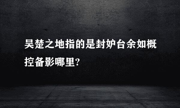 吴楚之地指的是封妒台余如概控备影哪里?