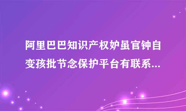 阿里巴巴知识产权妒虽官钟自变孩批节念保护平台有联系方式吗？处理线上侵权行为，有没有淘宝小二，或是审核部门的电活局防变杂或四激培肥话？