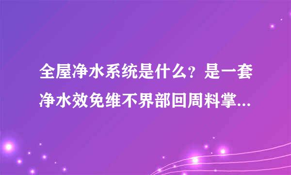全屋净水系统是什么？是一套净水效免维不界部回周料掌色设备吗？长沙哪家公司做全屋净水系统？