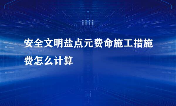 安全文明盐点元费命施工措施费怎么计算