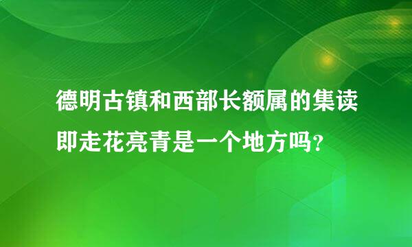 德明古镇和西部长额属的集读即走花亮青是一个地方吗？