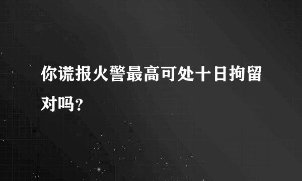 你谎报火警最高可处十日拘留对吗？
